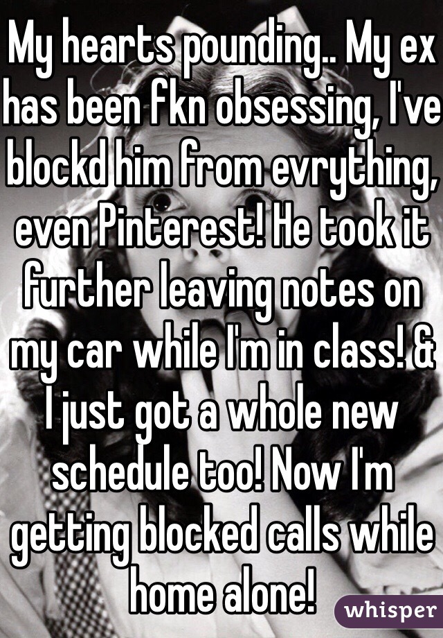 My hearts pounding.. My ex has been fkn obsessing, I've blockd him from evrything, even Pinterest! He took it further leaving notes on my car while I'm in class! & I just got a whole new schedule too! Now I'm getting blocked calls while home alone!