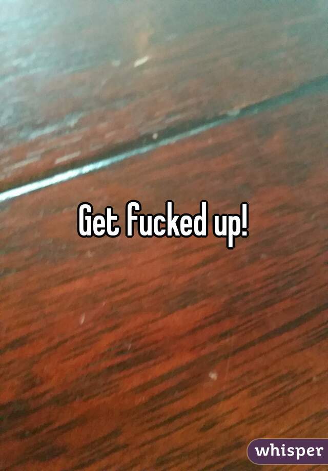 Get fucked up!