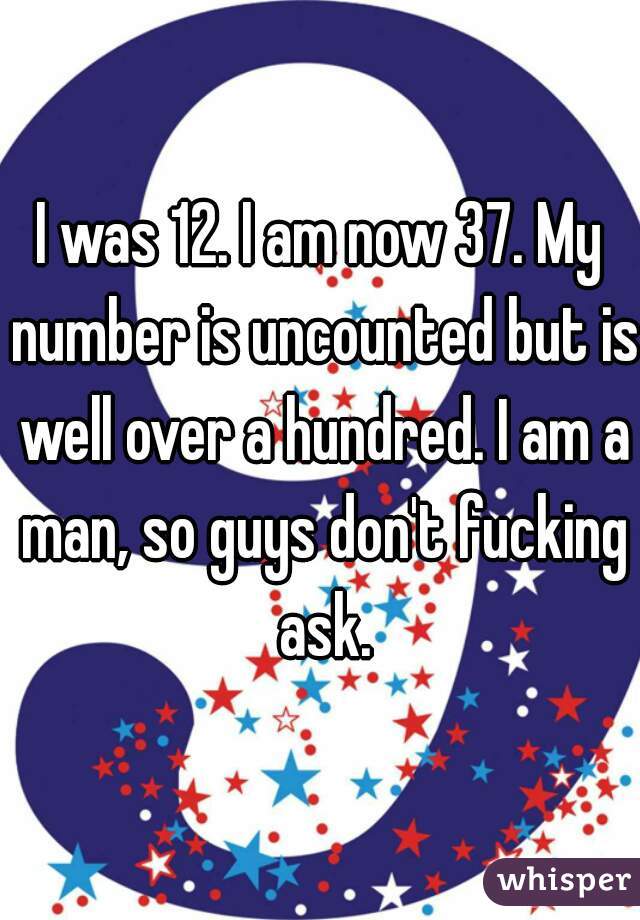 I was 12. I am now 37. My number is uncounted but is well over a hundred. I am a man, so guys don't fucking ask.