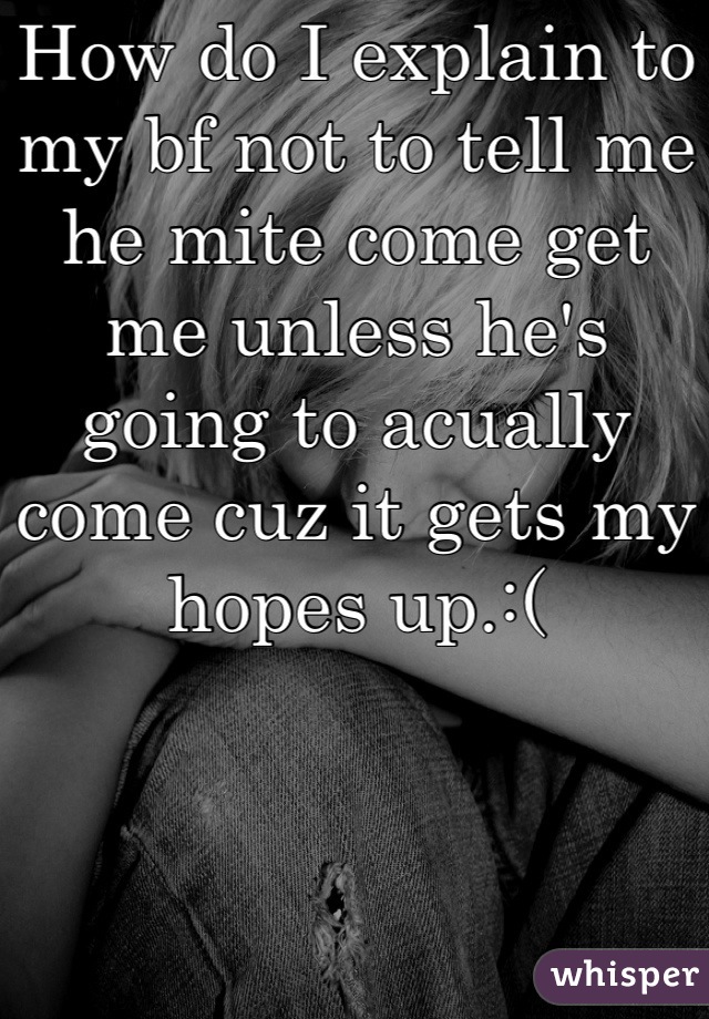 How do I explain to my bf not to tell me he mite come get me unless he's going to acually come cuz it gets my hopes up.:(
