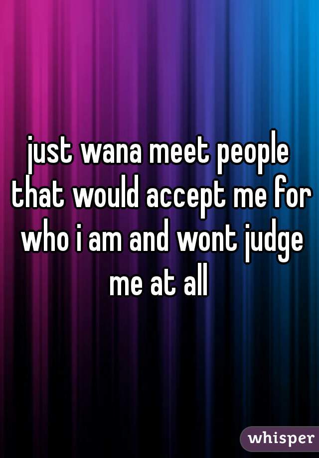 just wana meet people that would accept me for who i am and wont judge me at all 