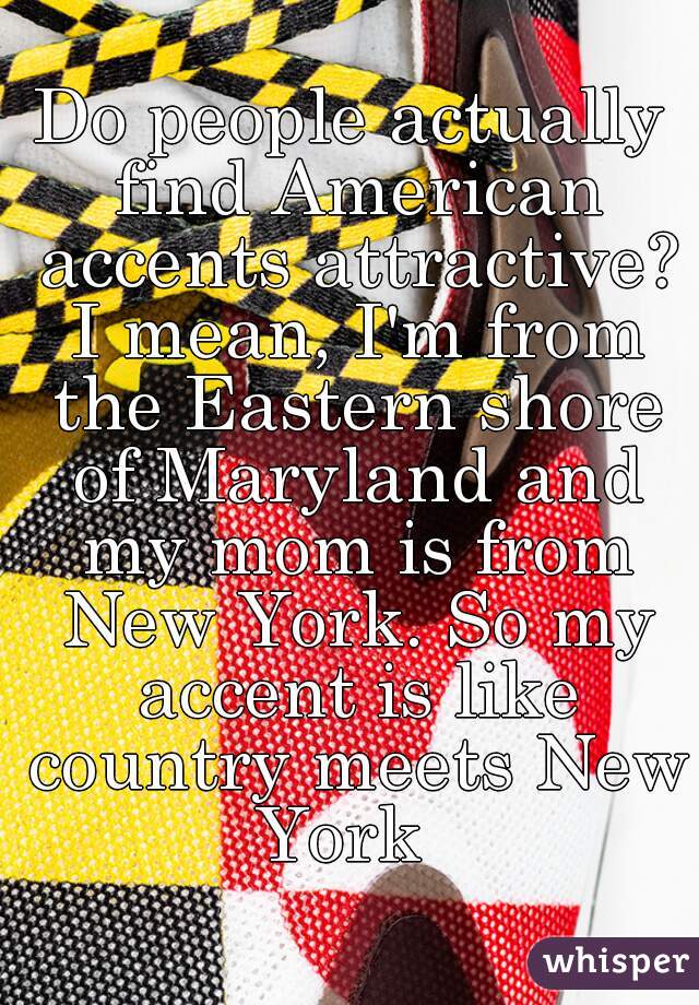 Do people actually find American accents attractive? I mean, I'm from the Eastern shore of Maryland and my mom is from New York. So my accent is like country meets New York  