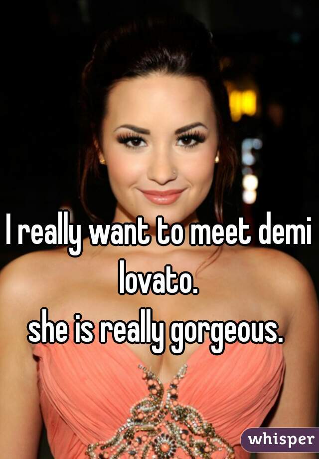 I really want to meet demi lovato. 
she is really gorgeous. 