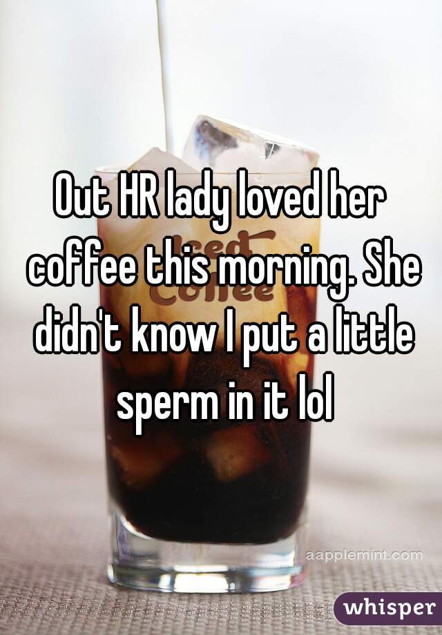 Out HR lady loved her coffee this morning. She didn't know I put a little sperm in it lol