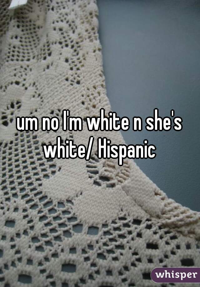 um no I'm white n she's white/ Hispanic 