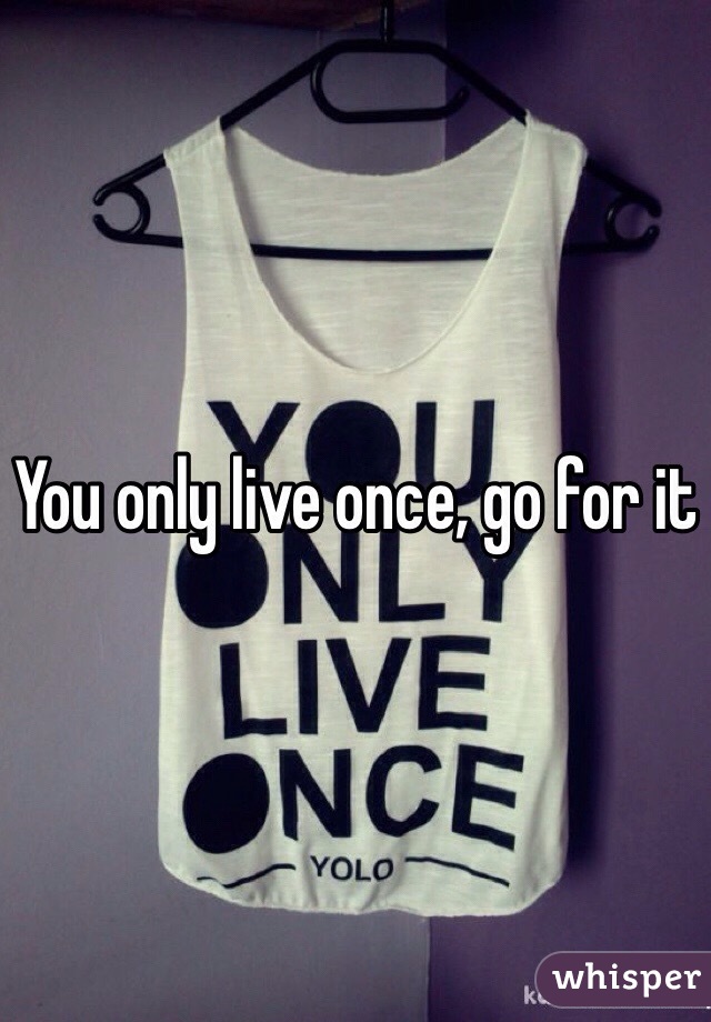You only live once, go for it