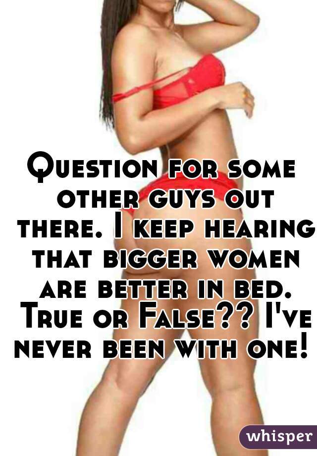 Question for some other guys out there. I keep hearing that bigger women are better in bed. True or False?? I've never been with one! 
