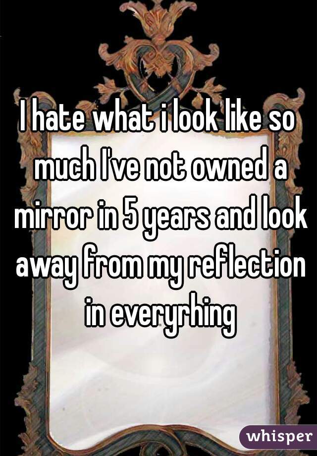 I hate what i look like so much I've not owned a mirror in 5 years and look away from my reflection in everyrhing