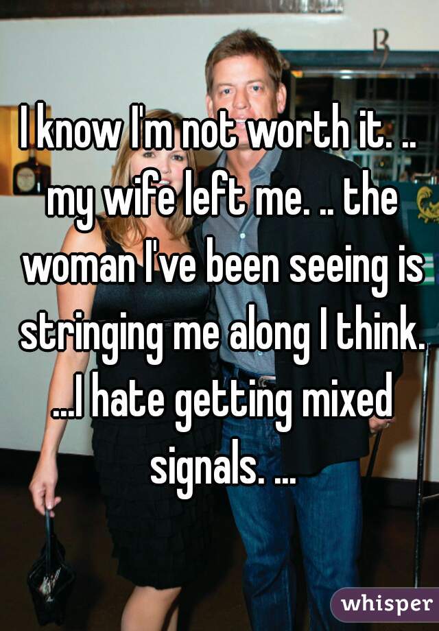 I know I'm not worth it. .. my wife left me. .. the woman I've been seeing is stringing me along I think. ...I hate getting mixed signals. ...