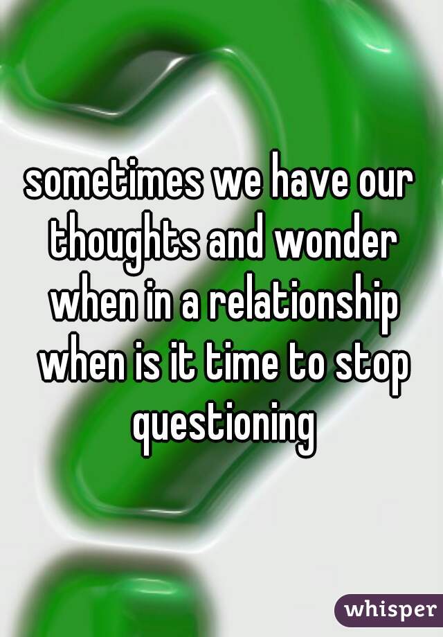 sometimes we have our thoughts and wonder when in a relationship when is it time to stop questioning