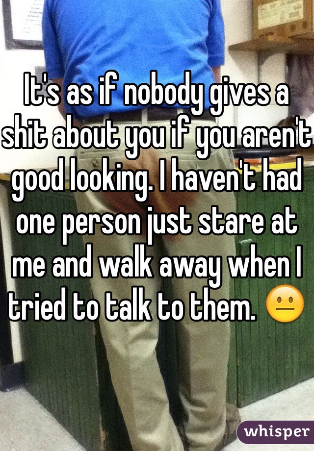 It's as if nobody gives a shit about you if you aren't good looking. I haven't had one person just stare at me and walk away when I tried to talk to them. 😐