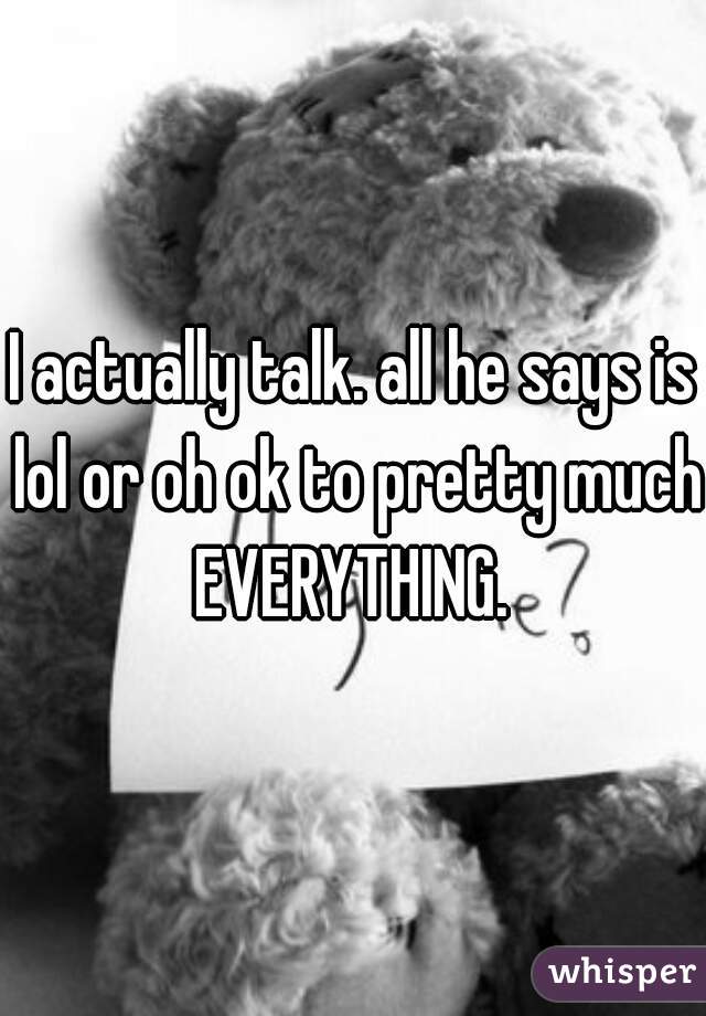 I actually talk. all he says is lol or oh ok to pretty much EVERYTHING. 