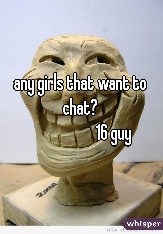 any girls that want to chat? 
                    16 guy