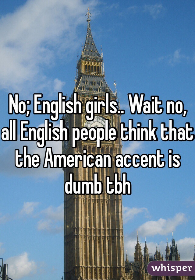 No; English girls.. Wait no, all English people think that the American accent is dumb tbh