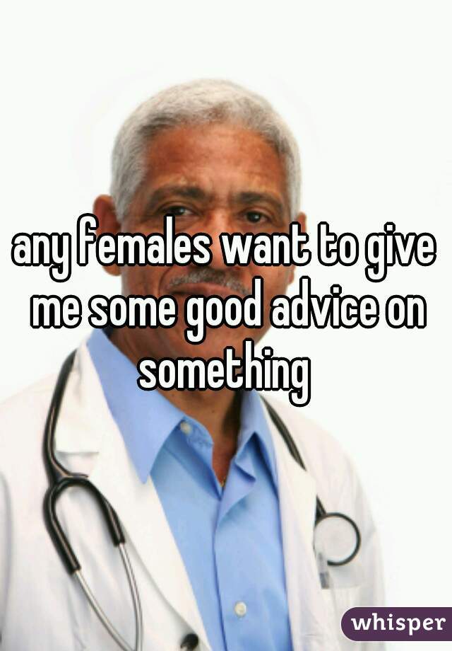 any females want to give me some good advice on something 