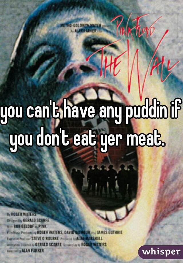 you can't have any puddin if you don't eat yer meat.   