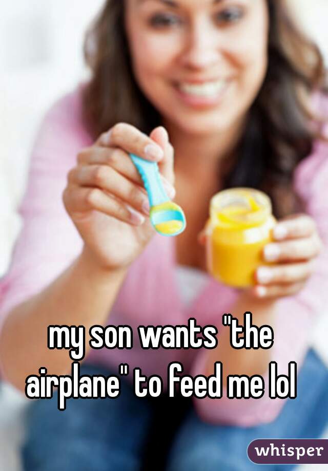 my son wants "the airplane" to feed me lol 