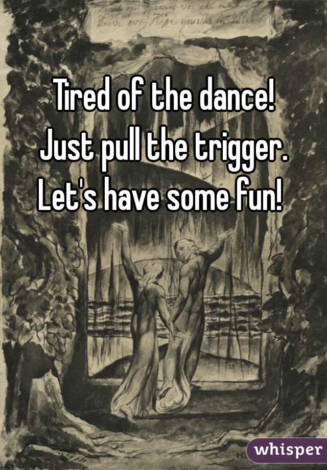 Tired of the dance! 
Just pull the trigger. 
Let's have some fun!  