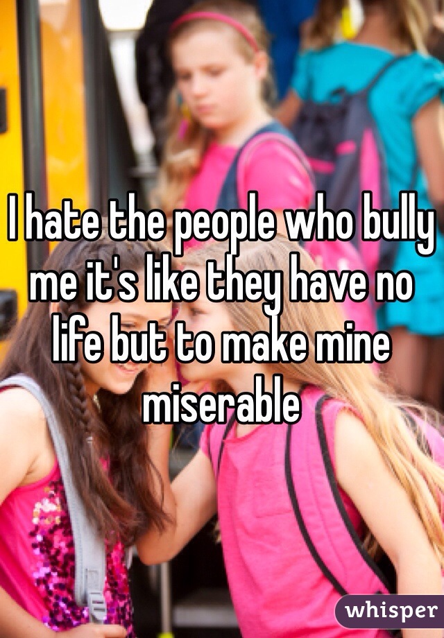 I hate the people who bully me it's like they have no life but to make mine miserable 