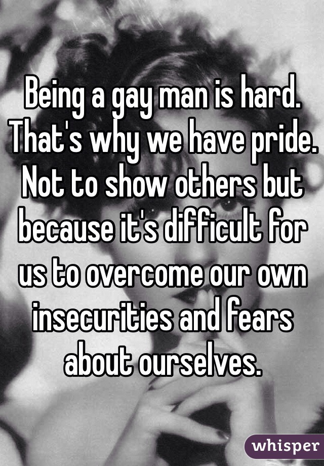 Being a gay man is hard. That's why we have pride. Not to show others but because it's difficult for us to overcome our own insecurities and fears about ourselves.  
