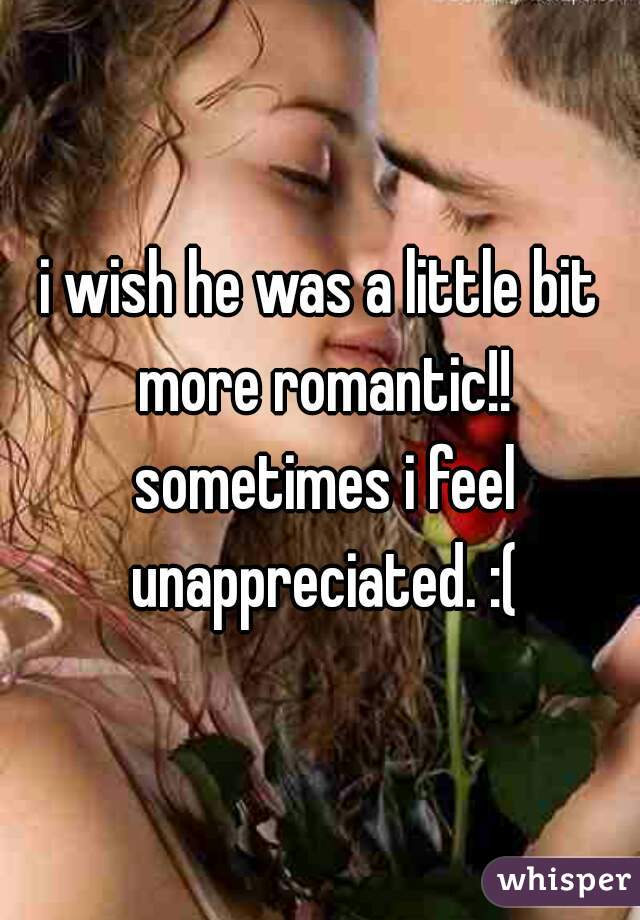 i wish he was a little bit more romantic!! sometimes i feel unappreciated. :(
