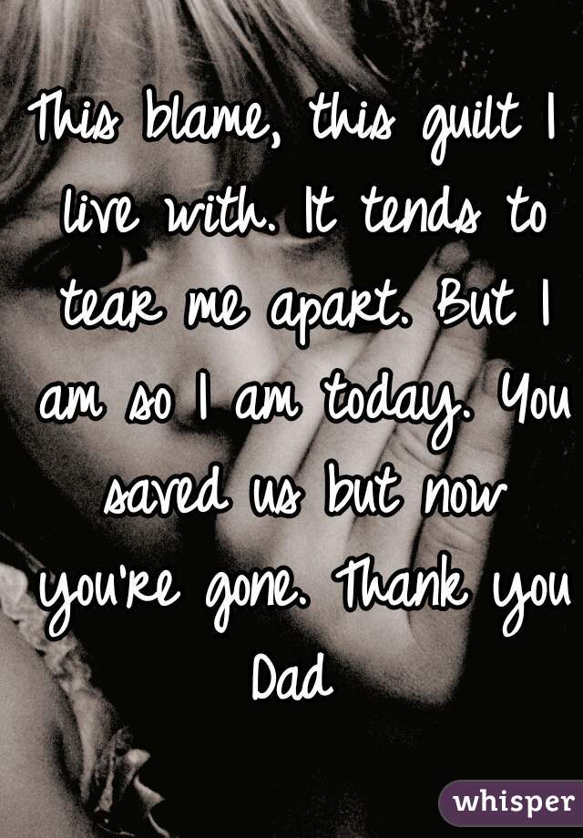 This blame, this guilt I live with. It tends to tear me apart. But I am so I am today. You saved us but now you're gone. Thank you Dad 