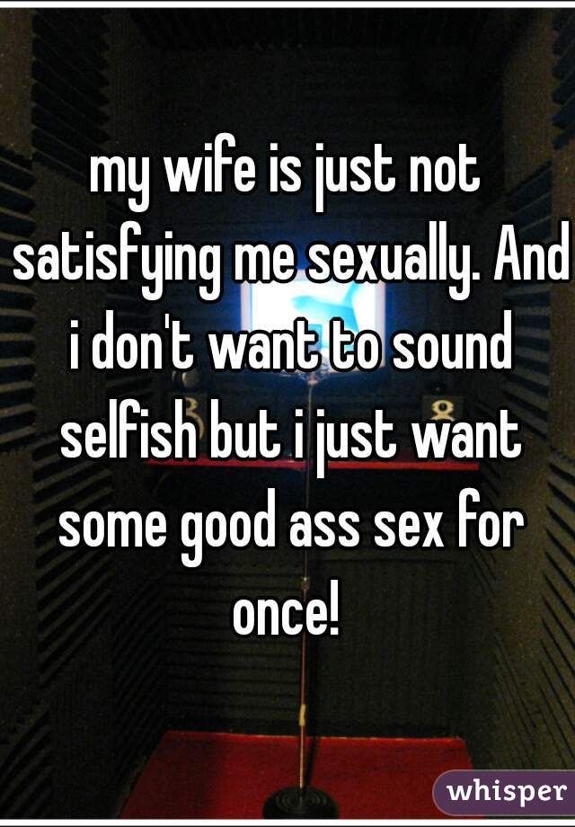 my wife is just not satisfying me sexually. And i don't want to sound selfish but i just want some good ass sex for once! 