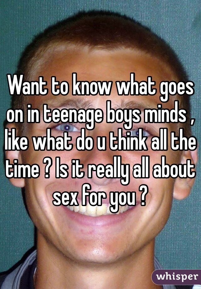 Want to know what goes on in teenage boys minds , like what do u think all the time ? Is it really all about sex for you ?