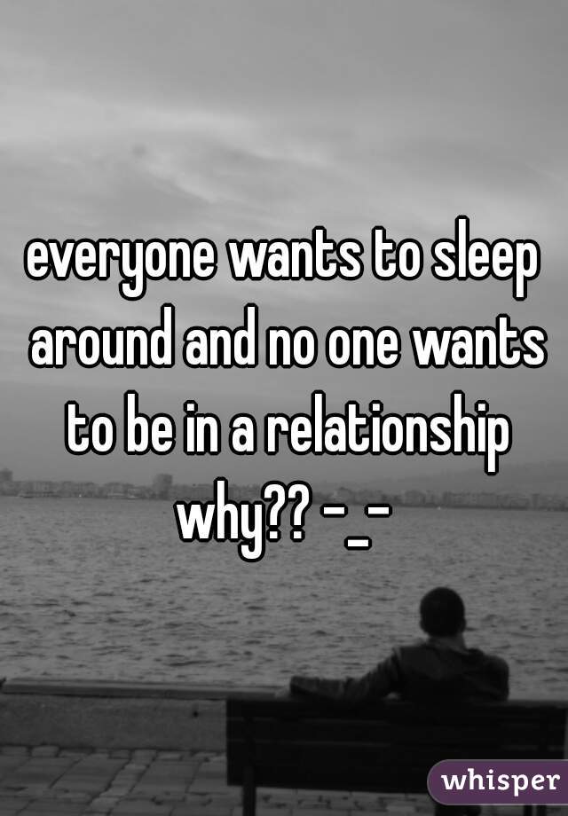everyone wants to sleep around and no one wants to be in a relationship why?? -_- 