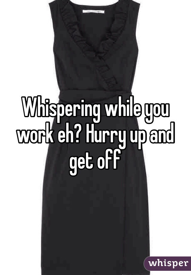 Whispering while you work eh? Hurry up and get off 