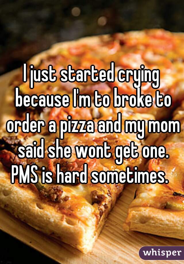 I just started crying because I'm to broke to order a pizza and my mom said she wont get one.
PMS is hard sometimes. 