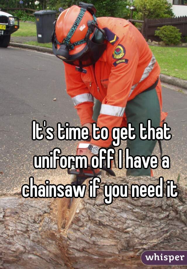 It's time to get that uniform off I have a  chainsaw if you need it  