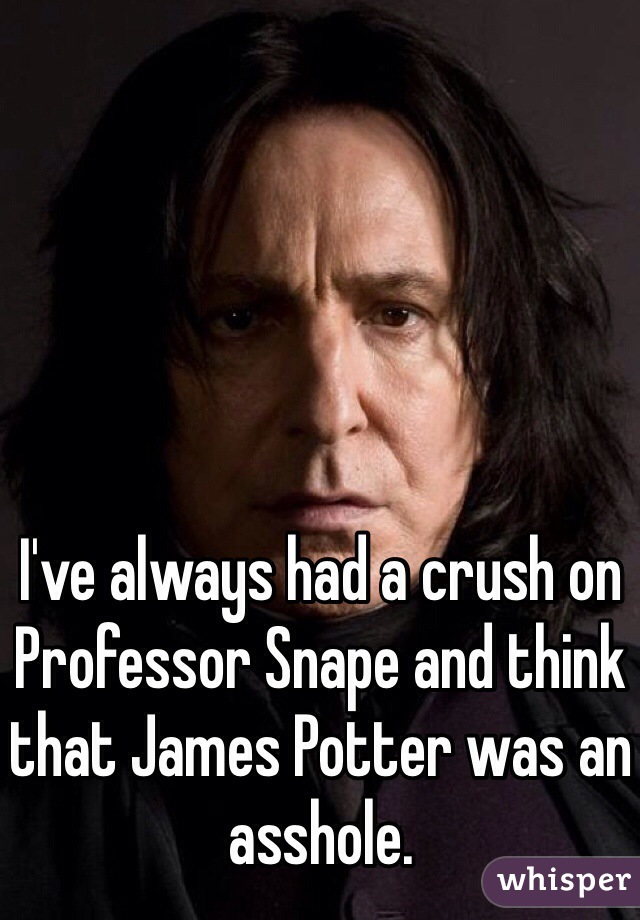 I've always had a crush on Professor Snape and think that James Potter was an asshole.
