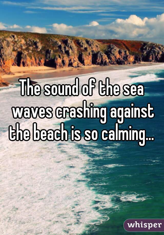 The sound of the sea waves crashing against the beach is so calming... 
