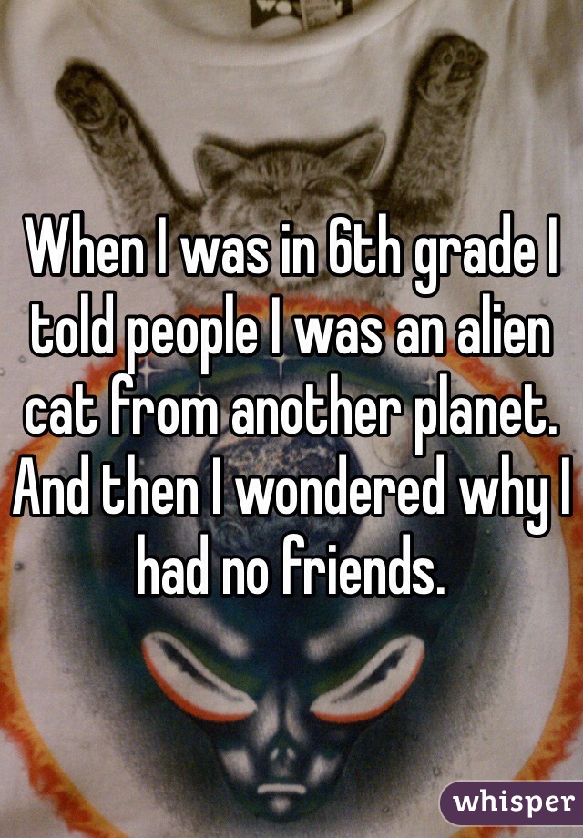 When I was in 6th grade I told people I was an alien cat from another planet.
And then I wondered why I had no friends.