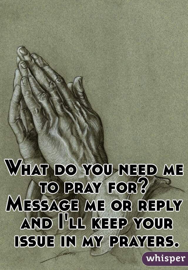 What do you need me to pray for? 
Message me or reply and I'll keep your issue in my prayers.