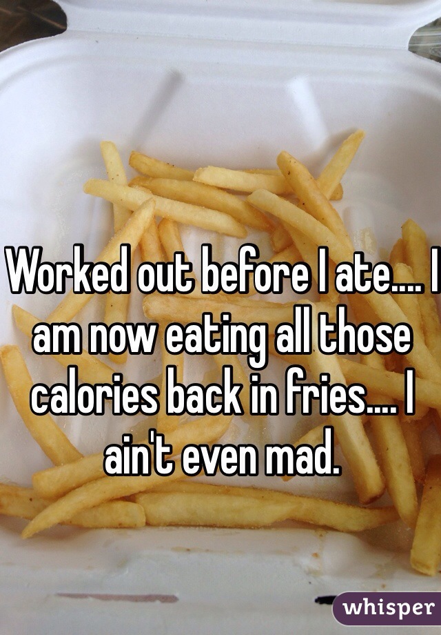 Worked out before I ate.... I am now eating all those calories back in fries.... I ain't even mad. 