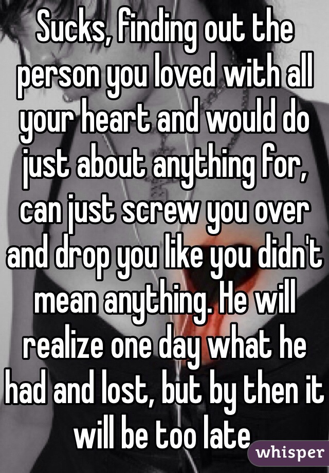 Sucks, finding out the person you loved with all your heart and would do just about anything for, can just screw you over and drop you like you didn't mean anything. He will realize one day what he had and lost, but by then it will be too late.