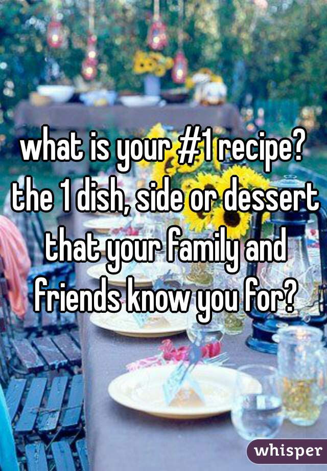 what is your #1 recipe? the 1 dish, side or dessert that your family and friends know you for?