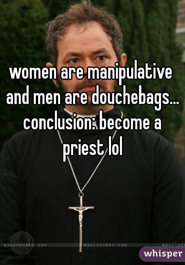 women are manipulative and men are douchebags... conclusion: become a priest lol
