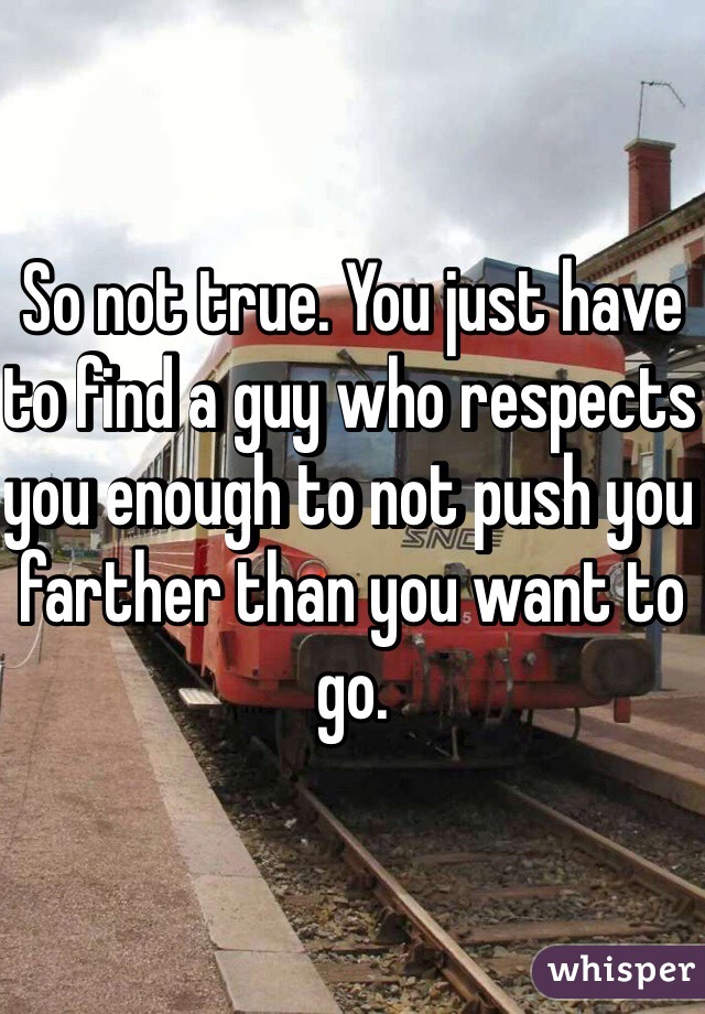 So not true. You just have to find a guy who respects you enough to not push you farther than you want to go. 