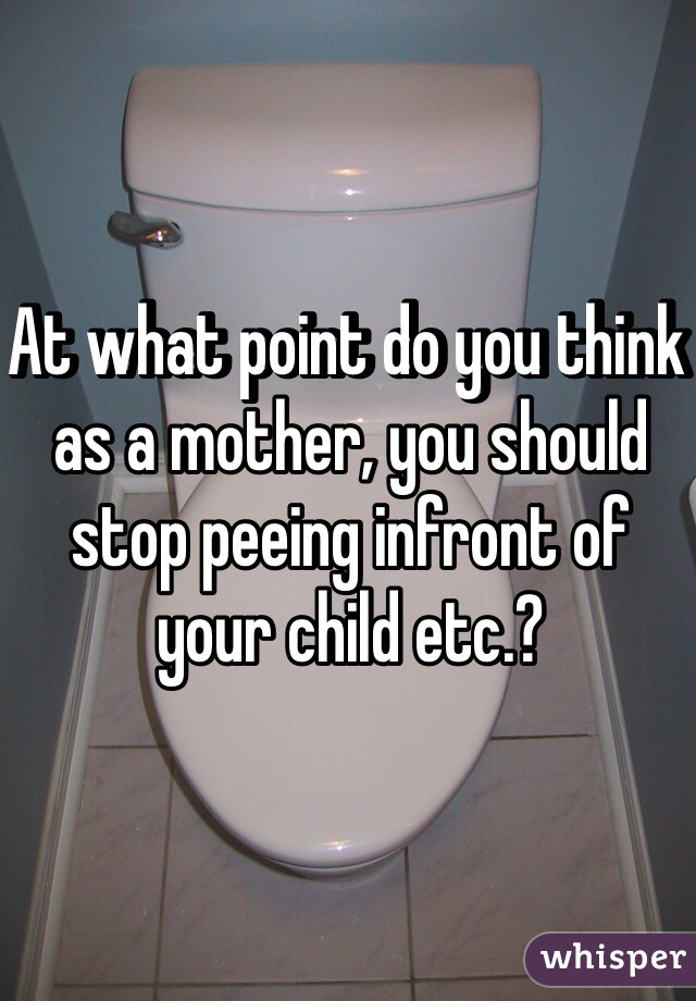 At what point do you think as a mother, you should stop peeing infront of your child etc.?