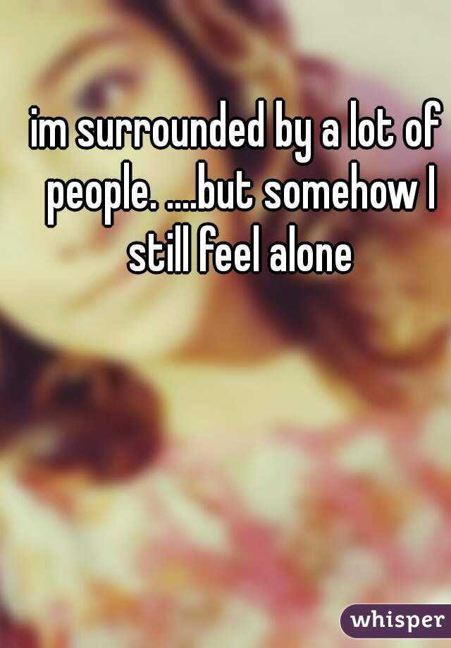 im surrounded by a lot of people. ....but somehow I still feel alone