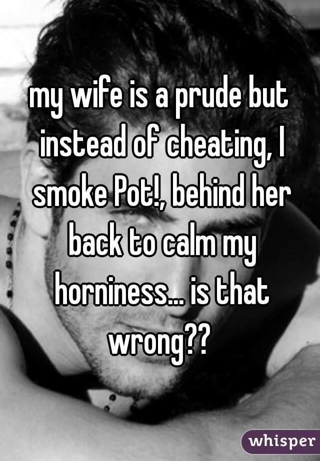 my wife is a prude but instead of cheating, I smoke Pot!, behind her back to calm my horniness... is that wrong?? 