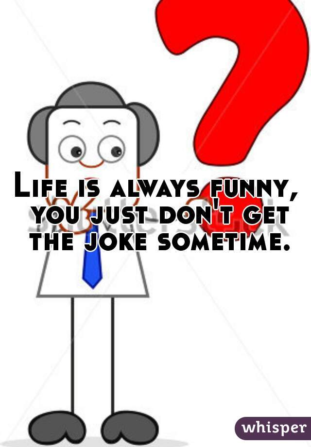 Life is always funny, you just don't get the joke sometime.