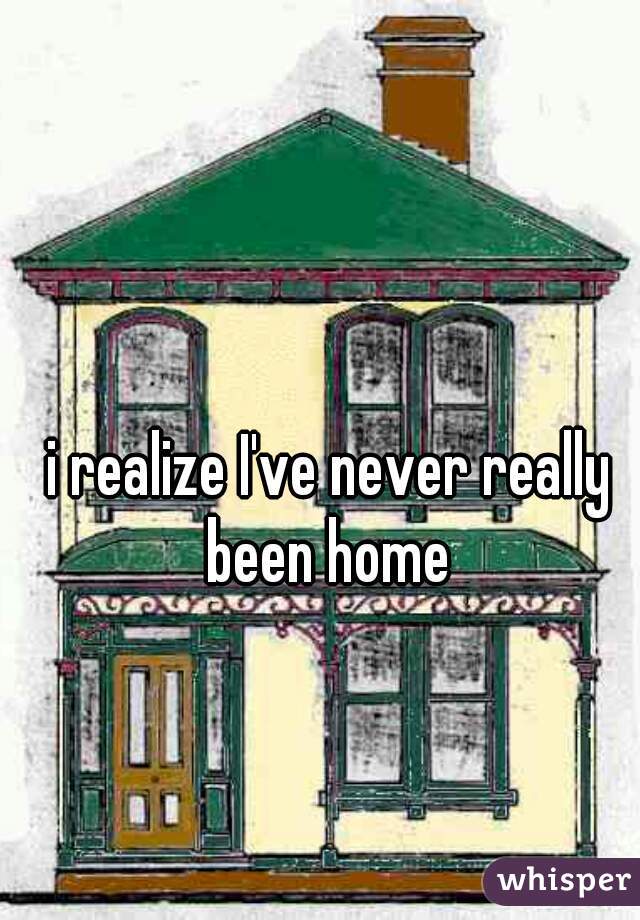 i realize I've never really been home 