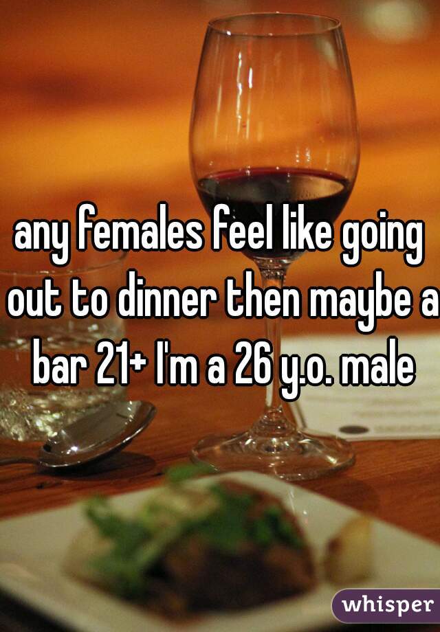 any females feel like going out to dinner then maybe a bar 21+ I'm a 26 y.o. male