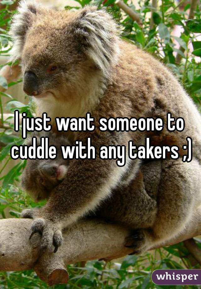 I just want someone to cuddle with any takers ;)