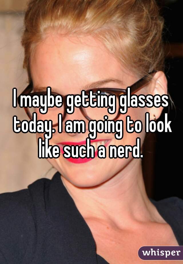 I maybe getting glasses today. I am going to look like such a nerd. 