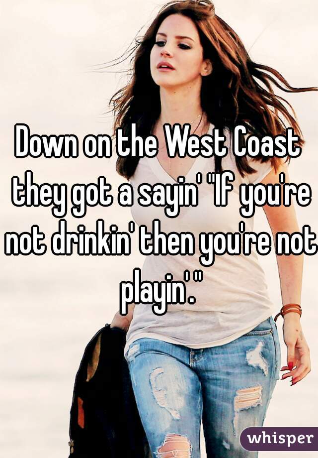 Down on the West Coast they got a sayin' "If you're not drinkin' then you're not playin'."